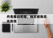 开云体育APP下载-丹麦鏖战希腊，维尼修斯高光表现